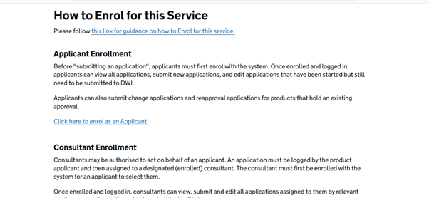 A screenshot of the Reg31 portal homepage, showing the enrolment section under the header How to enrol for this service. The page has a link to guidance on how to enrol for for the service. There follows a section on Applicant Enrolment, which says Before "submitting an application", applicants must first enrol with the system. Once enrolled and logged in, applicants can view all applications, submit new applications, and edit applications that have been started but still need to be submitted to DWI.
Applicants can also submit change applications and reapproval applications for products that hold an existing approval.
Following this, there is a section on consultant enrolment, which states Consultants may be authorised to act on behalf of an applicant. An application must be logged by the product applicant and then assigned to a designated (enrolled) consultant. The consultant must first be enrolled with the system for an applicant to select them.
Once enrolled and logged in, consultants can view, submit and edit all applications assigned to them by relevant applicants, but they still need to be submitted to DWI.